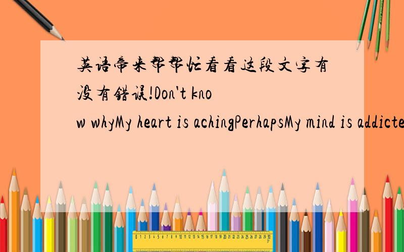 英语帝来帮帮忙看看这段文字有没有错误!Don't know whyMy heart is achingPerhapsMy mind is addictedMy happiness and sadnessHad already been related to youWhat can I doIs to fall in loveIs to be in loveJust belive in myselfJust believe t