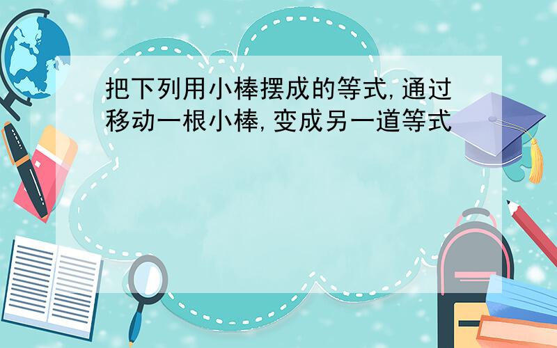 把下列用小棒摆成的等式,通过移动一根小棒,变成另一道等式