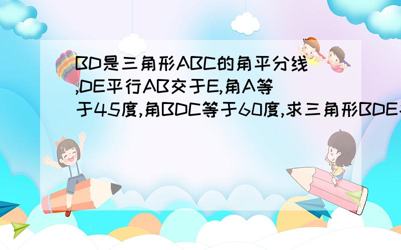 BD是三角形ABC的角平分线,DE平行AB交于E,角A等于45度,角BDC等于60度,求三角形BDE各角的度数.