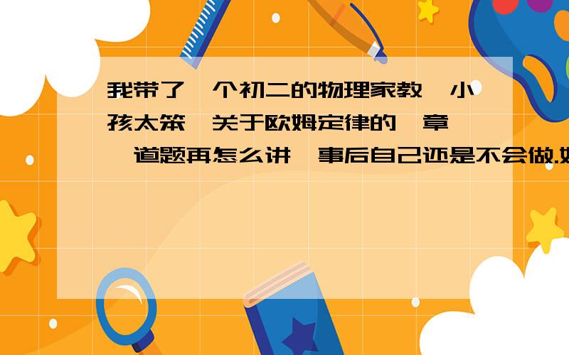 我带了一个初二的物理家教,小孩太笨,关于欧姆定律的一章,一道题再怎么讲,事后自己还是不会做.好像根本就看不懂电路图,该怎么引导?