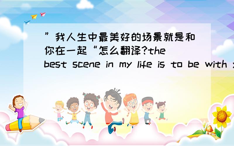 ”我人生中最美好的场景就是和你在一起“怎么翻译?the best scene in my life is to be with you对不?还是不加to?用scene好还是用scenario好? 因为是想纹在身上的所以想谨慎些,在线等,谢谢各位大侠~~~