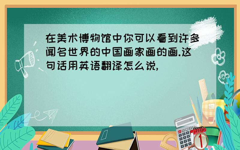 在美术博物馆中你可以看到许多闻名世界的中国画家画的画.这句话用英语翻译怎么说,