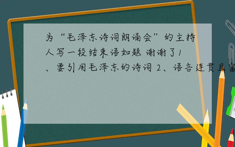 为“毛泽东诗词朗诵会”的主持人写一段结束语如题 谢谢了1、要引用毛泽东的诗词 2、语言连贯且富有激情 3、不少于50字