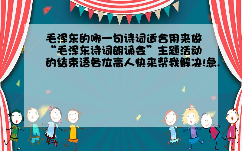 毛泽东的哪一句诗词适合用来做“毛泽东诗词朗诵会”主题活动的结束语各位高人快来帮我解决!急.