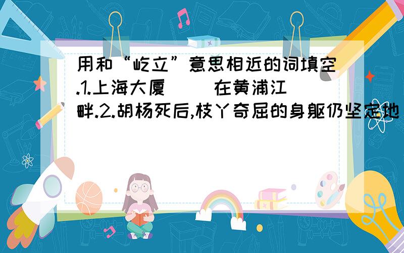 用和“屹立”意思相近的词填空.1.上海大厦（ ）在黄浦江畔.2.胡杨死后,枝丫奇屈的身躯仍坚定地（ ）着.3.喜马拉雅山（ ）在我国的西南边陲.