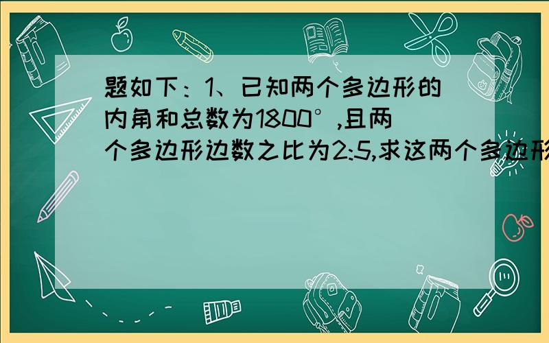 题如下：1、已知两个多边形的内角和总数为1800°,且两个多边形边数之比为2:5,求这两个多边形的边数.