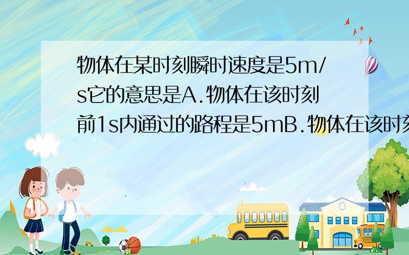 物体在某时刻瞬时速度是5m/s它的意思是A.物体在该时刻前1s内通过的路程是5mB.物体在该时刻后1s内通过的路程是5mC.物体在该时刻后每秒内通过的路程是5mD.假如物体从该时刻开始做匀速直线运