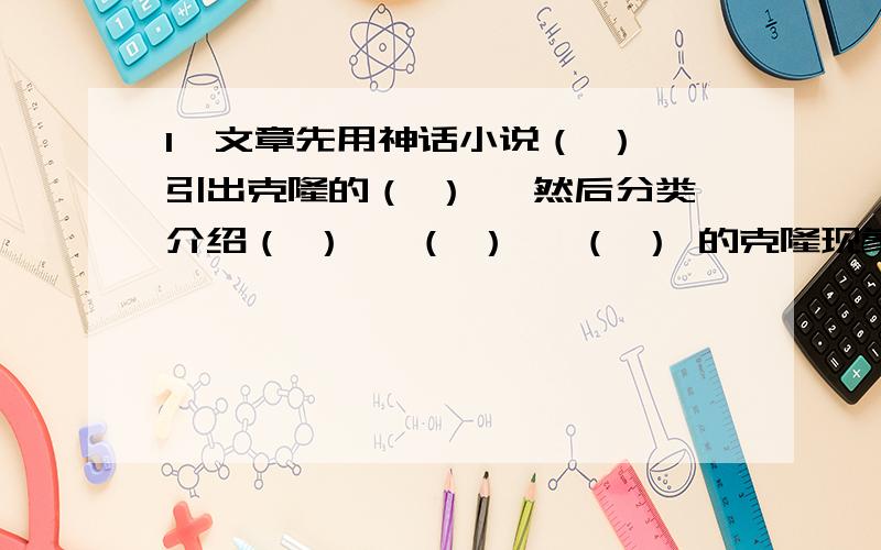 1、文章先用神话小说（ ） 引出克隆的（ ） ,然后分类介绍（ ） 、（ ） 、（ ） 的克隆现象,