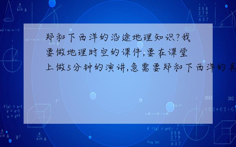 郑和下西洋的沿途地理知识?我要做地理时空的课件,要在课堂上做5分钟的演讲,急需要郑和下西洋的具体知识,只要是郑和下西洋的知识,什么都可以,