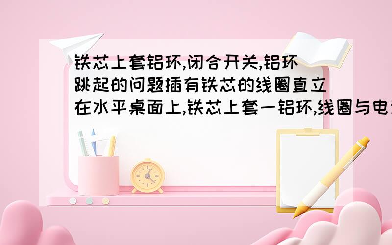 铁芯上套铝环,闭合开关,铝环跳起的问题插有铁芯的线圈直立在水平桌面上,铁芯上套一铝环,线圈与电源、开关相连,如图所示．闭合开关的瞬间,铝环跳起一定高度．若保持开关闭合,则 CA．停