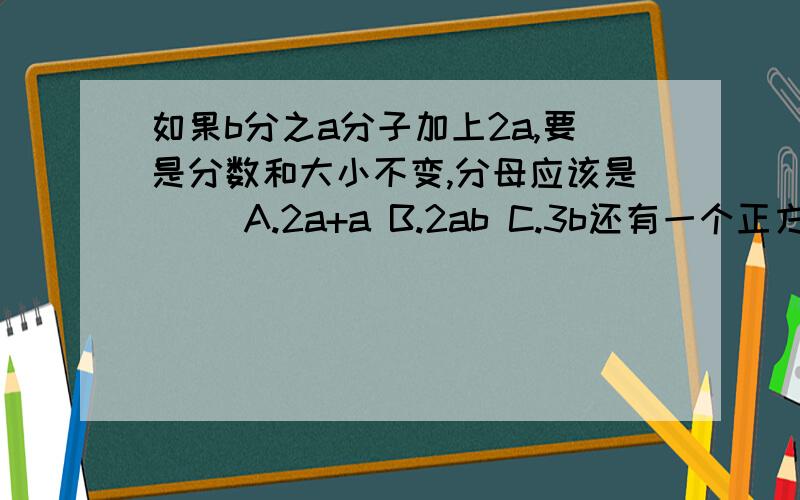 如果b分之a分子加上2a,要是分数和大小不变,分母应该是（ ）A.2a+a B.2ab C.3b还有一个正方体的棱长扩大2倍,表面积扩大（ ）倍,体积扩大（ ）倍 A.2 B.4 C.8