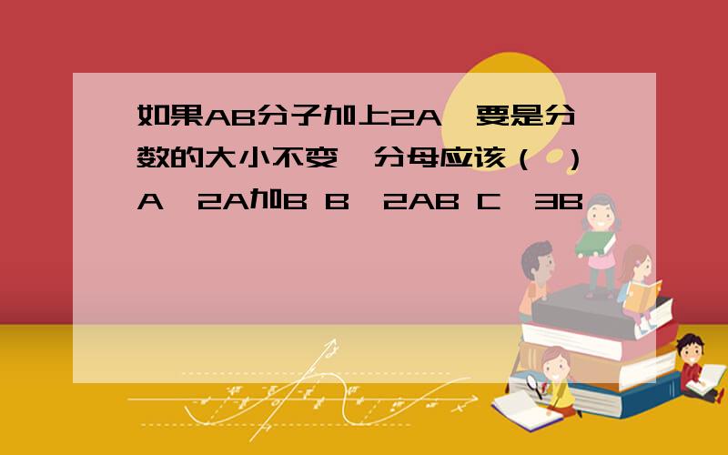 如果AB分子加上2A,要是分数的大小不变,分母应该（ ）A、2A加B B、2AB C、3B