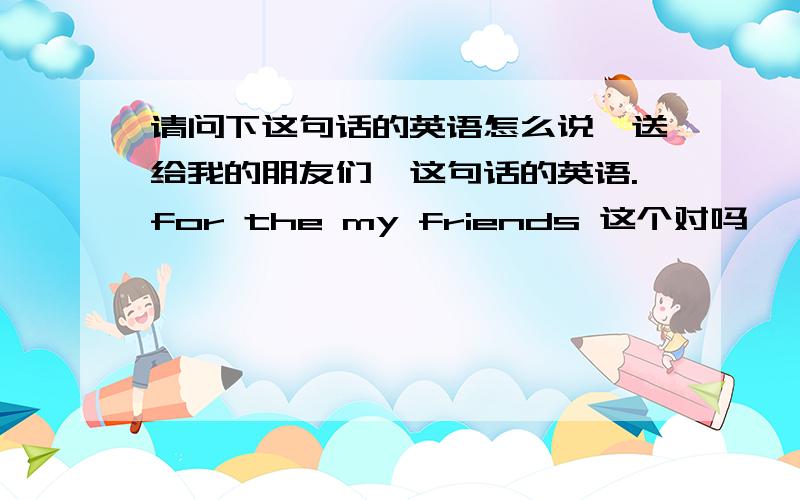 请问下这句话的英语怎么说「送给我的朋友们」这句话的英语.for the my friends 这个对吗