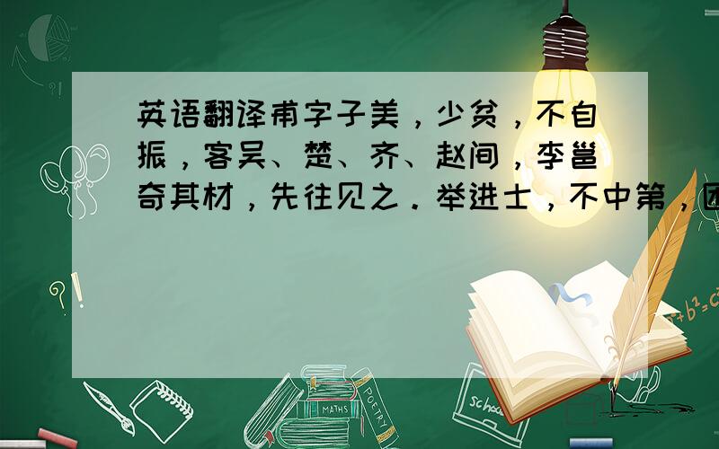 英语翻译甫字子美，少贫，不自振，客吴、楚、齐、赵间，李邕奇其材，先往见之。举进士，不中第，困长安。天宝十三载，甫奏赋三篇，帝奇之，使待制集贤院。会禄山乱，天子入蜀，甫