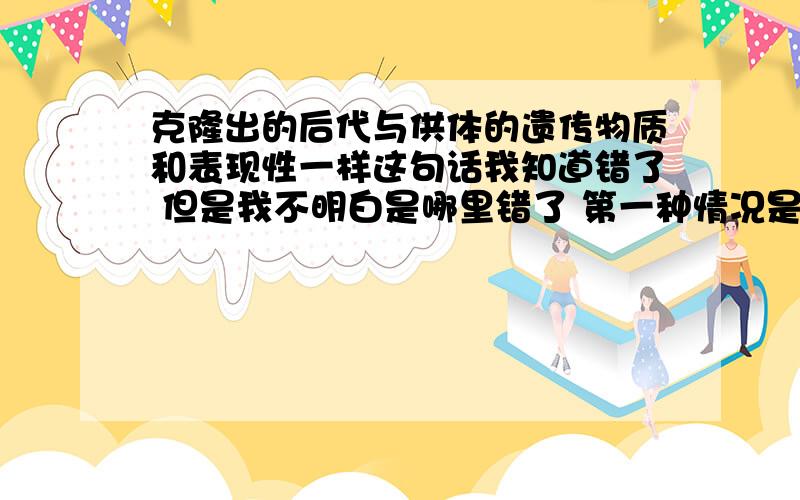 克隆出的后代与供体的遗传物质和表现性一样这句话我知道错了 但是我不明白是哪里错了 第一种情况是 表现性错了 与环境有关,第二种说法是受体是卵母细胞 中有细胞质细胞质中也有遗传