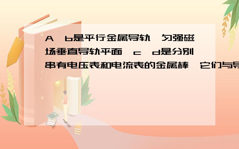 A、b是平行金属导轨,匀强磁场垂直导轨平面,c、d是分别串有电压表和电流表的金属棒,它们与导轨接触良好,当c、d以相同的速度向右运动时,下列说法正确的是：（ ）A．两表均无示数B．两表