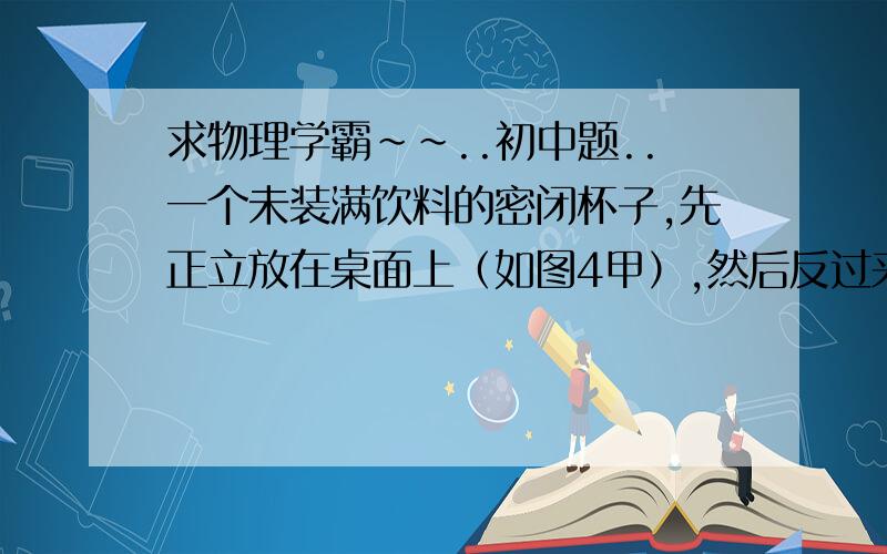 求物理学霸~~..初中题..一个未装满饮料的密闭杯子,先正立放在桌面上（如图4甲）,然后反过来倒立放在桌面上（如图4乙）,两次放置饮料对杯底的压力和压强分别是F甲、F乙、和P甲、P乙,则下