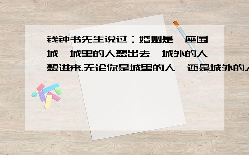 钱钟书先生说过：婚姻是一座围城,城里的人想出去,城外的人想进来.无论你是城里的人,还是城外的人,请