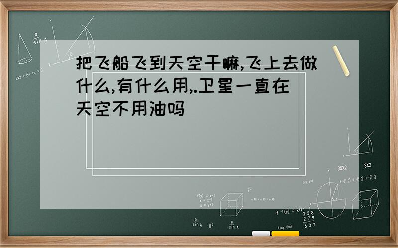 把飞船飞到天空干嘛,飞上去做什么,有什么用,.卫星一直在天空不用油吗