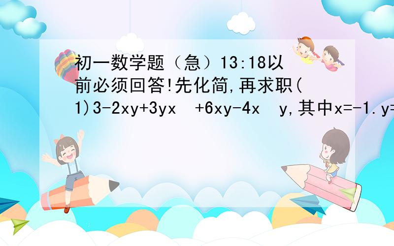 初一数学题（急）13:18以前必须回答!先化简,再求职(1)3-2xy+3yx²+6xy-4x²y,其中x=-1.y=-2别往上面写!