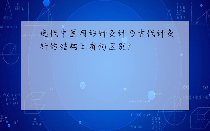 现代中医用的针灸针与古代针灸针的结构上有何区别?