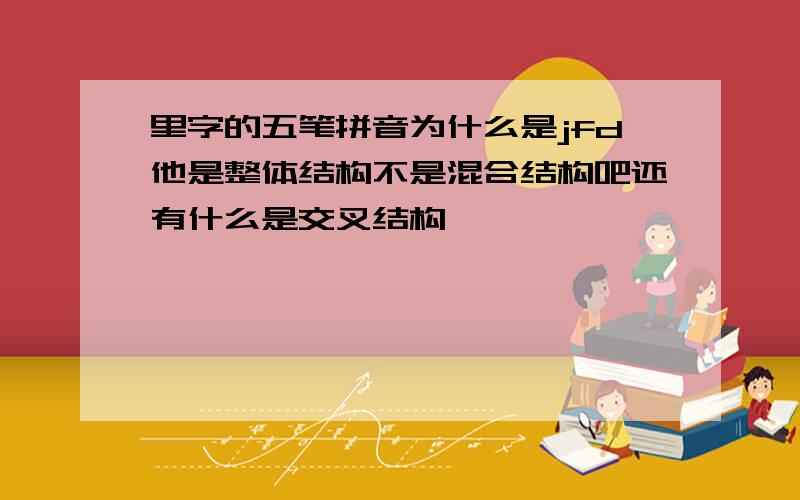 里字的五笔拼音为什么是jfd他是整体结构不是混合结构吧还有什么是交叉结构