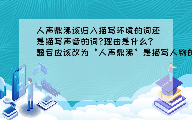 人声鼎沸该归入描写环境的词还是描写声音的词?理由是什么?题目应该改为“人声鼎沸”是描写人物的词还是描写环境的词？请大家回答迅速些，