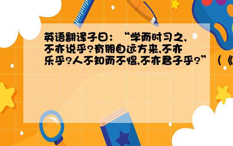 英语翻译子曰：“学而时习之,不亦说乎?有朋自远方来,不亦乐乎?人不知而不愠,不亦君子乎?”（《学而》）子曰：“温故而知新,可以为师矣.”（《为政》）子曰：“由,悔汝知之乎?知之为知