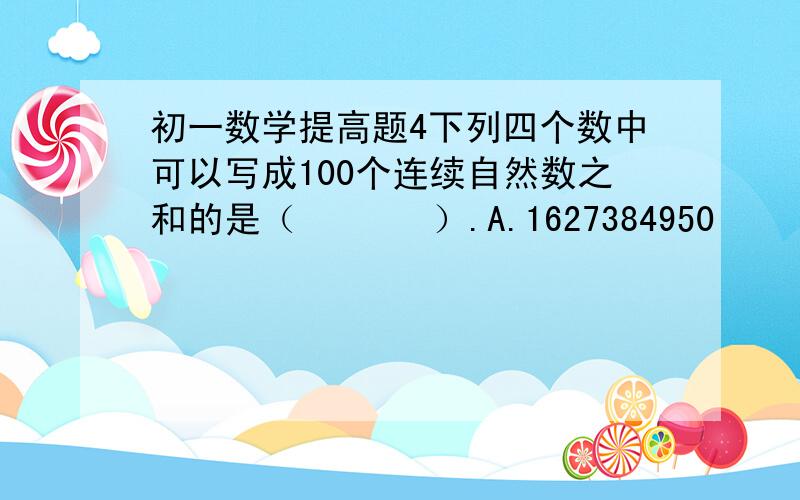 初一数学提高题4下列四个数中可以写成100个连续自然数之和的是（       ）.A.1627384950     B.2345678910   C.3579111300    D.4692581470（要写出详细解题过程）