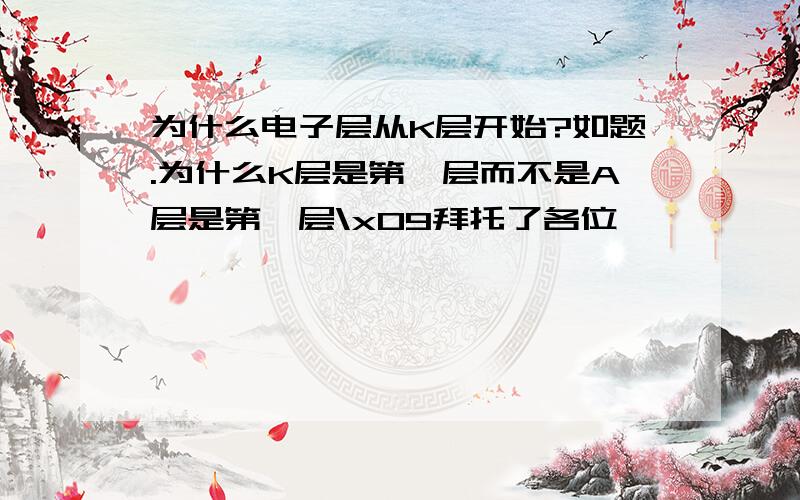 为什么电子层从K层开始?如题.为什么K层是第一层而不是A层是第一层\x09拜托了各位