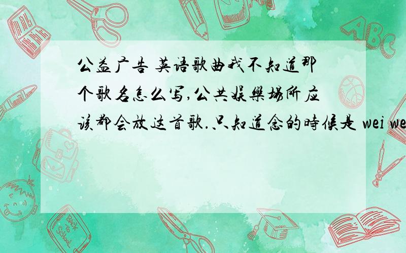 公益广告 英语歌曲我不知道那个歌名怎么写,公共娱乐场所应该都会放这首歌.只知道念的时候是 wei wei wei wei rua kiu o （英语不好,请不要见怪..）