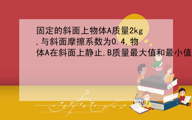 固定的斜面上物体A质量2kg,与斜面摩擦系数为0.4,物体A在斜面上静止,B质量最大值和最小值是?