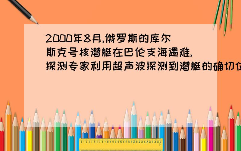 2000年8月,俄罗斯的库尔斯克号核潜艇在巴伦支海遇难,探测专家利用超声波探测到潜艇的确切位置.超声波在海水中的传递速度v=1450m/s,在潜艇正上方海面向下发出超声波,从超声波发出直至接受