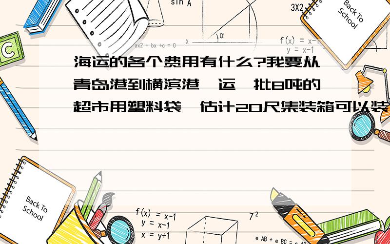 海运的各个费用有什么?我要从青岛港到横滨港,运一批8吨的超市用塑料袋,估计20尺集装箱可以装下.请问：我需要支付的费用都有哪些?海关税怎么算的,退税率是多少?请简述详细些