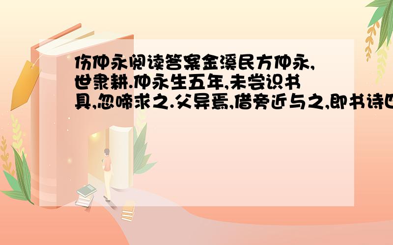 伤仲永阅读答案金溪民方仲永,世隶耕.仲永生五年,未尝识书具,忽啼求之.父异焉,借旁近与之,即书诗四句,并自为其名.其诗以养父母、收族为意,传一乡秀才观之.自是指物作诗立就,其文理皆有