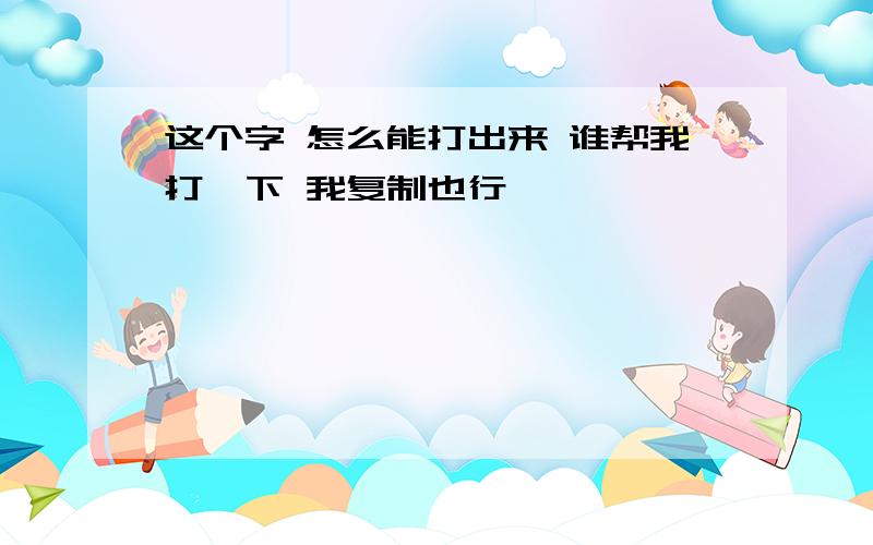 这个字 怎么能打出来 谁帮我打一下 我复制也行