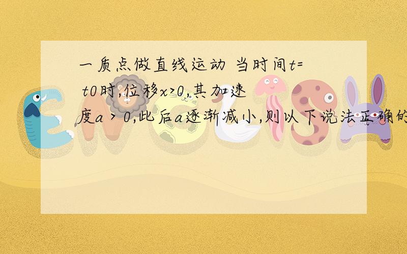 一质点做直线运动 当时间t= t0时,位移x>0,其加速度a＞0,此后a逐渐减小,则以下说法正确的是A.速度的变化越来越慢 B.速度逐渐变小C.位移逐渐增大 D.位移、速度始终为正值