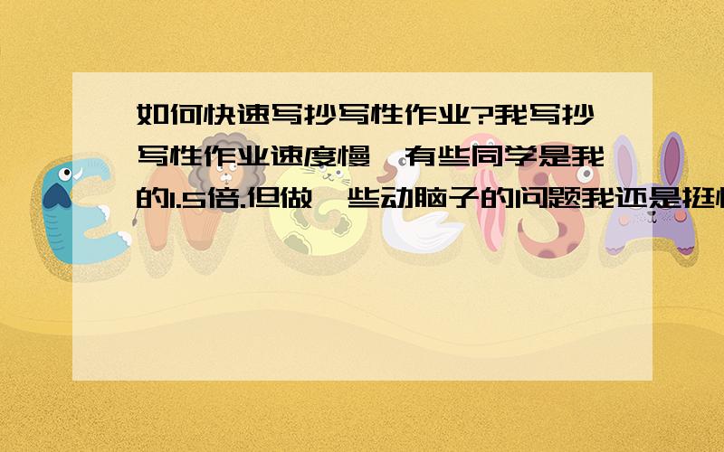 如何快速写抄写性作业?我写抄写性作业速度慢,有些同学是我的1.5倍.但做一些动脑子的问题我还是挺快的.马上就要升初三了,时间愈加紧张,我不想在写字速度方面输给别人.作为班级前三名别