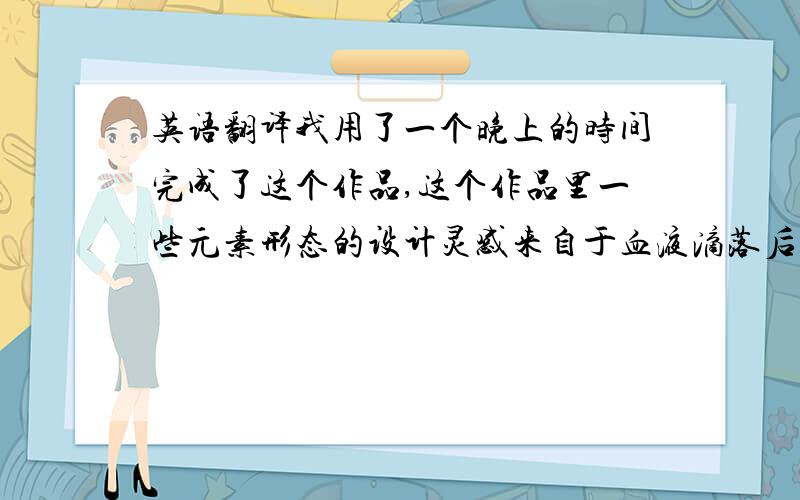 英语翻译我用了一个晚上的时间完成了这个作品,这个作品里一些元素形态的设计灵感来自于血液滴落后和喷射时的形态.希望大家喜欢它.