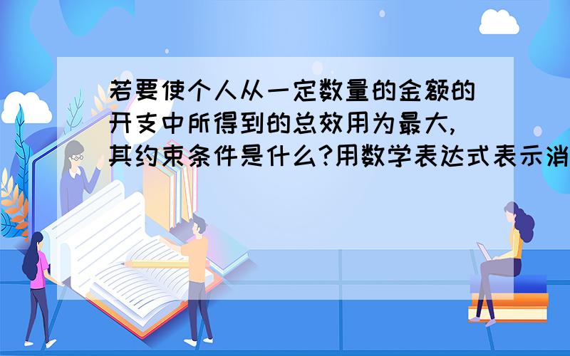 若要使个人从一定数量的金额的开支中所得到的总效用为最大,其约束条件是什么?用数学表达式表示消费者均衡条件,