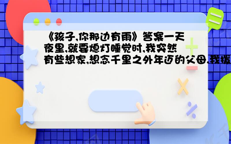 《孩子,你那边有雨》答案一天夜里,就要熄灯睡觉时,我突然有些想家,想念千里之外年迈的父母.我拨通了那串解密思念的数码,接电话的是父亲,他着实为我的深夜来电吃了一惊：出了什么事儿