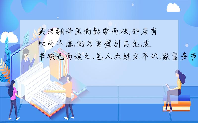 英语翻译匡衡勤学而烛,邻居有烛而不逮,衡乃穿壁引其光,发书映光而读之.邑人大姓文不识,家富多书,衡乃与其佣作而不求偿.主人怪问衡,衡曰：“愿得主人书遍读之.”主人感叹,资给以书,遂