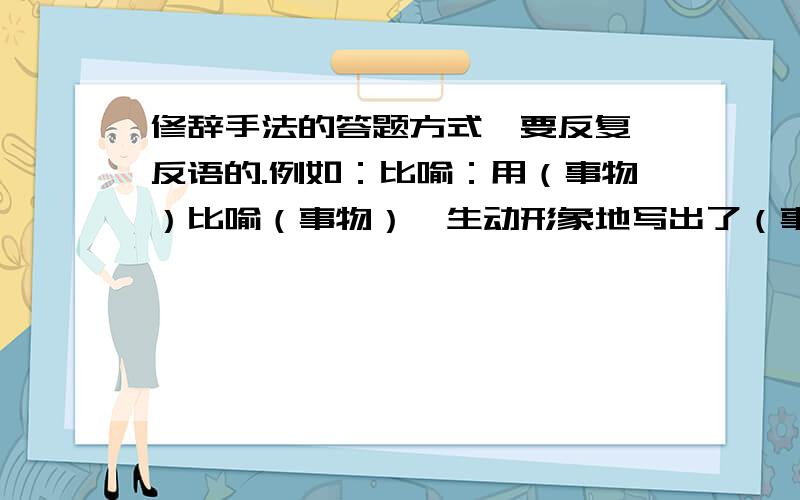 修辞手法的答题方式,要反复、反语的.例如：比喻：用（事物）比喻（事物）,生动形象地写出了（事物）.的特点（情态）,表达了（人物）.的情感.