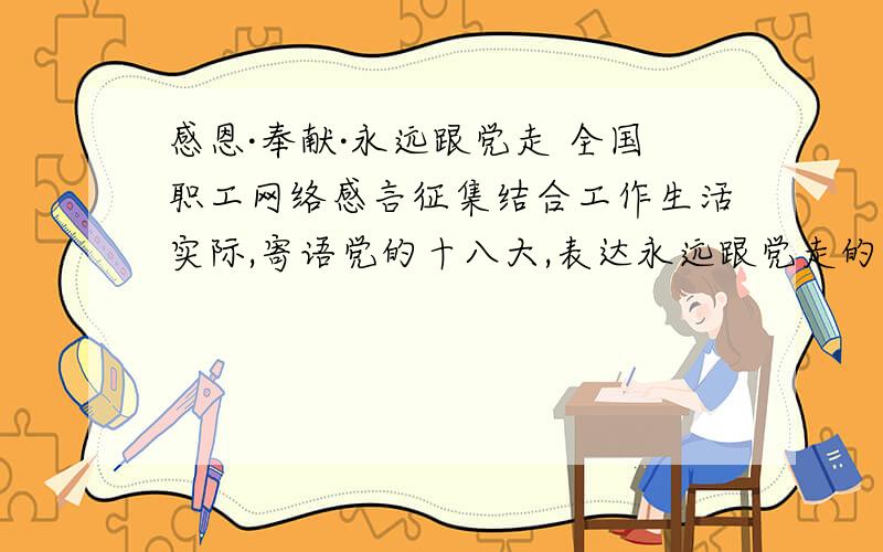 感恩·奉献·永远跟党走 全国职工网络感言征集结合工作生活实际,寄语党的十八大,表达永远跟党走的决心.才工作1年的新人对这工会神马的认识有限啊!最好能跟审计工作联系起来哈,