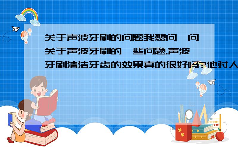 关于声波牙刷的问题我想问一问关于声波牙刷的一些问题.声波牙刷清洁牙齿的效果真的很好吗?他对人的牙齿会有危害吗?声波牙刷诞生有多少年的历史了?洁牙对人体有害吗?