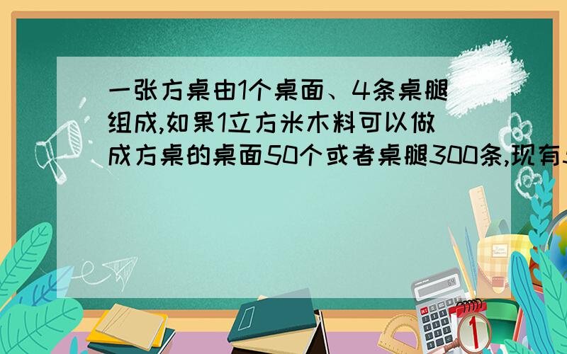 一张方桌由1个桌面、4条桌腿组成,如果1立方米木料可以做成方桌的桌面50个或者桌腿300条,现有5立方米木料,那么用多少立方米木料做桌面,多少立方米木料做桌腿,做出的桌面和桌腿,恰好配成