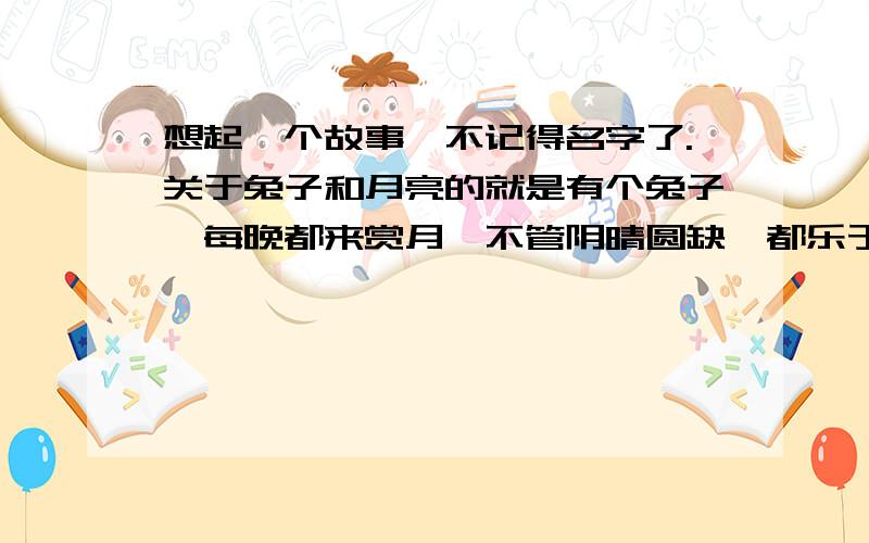 想起一个故事,不记得名字了.关于兔子和月亮的就是有个兔子,每晚都来赏月,不管阴晴圆缺,都乐于其中.后来上帝说,把月亮给它了,他在看月亮的时候,看到有乌云遮住的时候就很忧愁,看到月圆