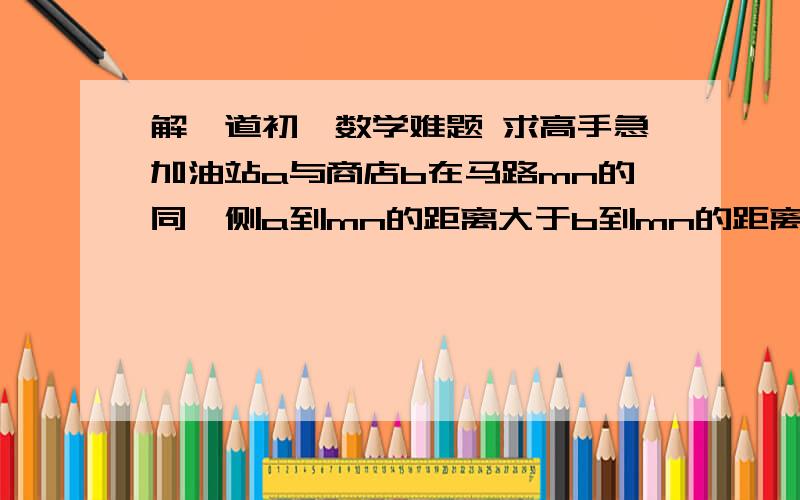 解一道初一数学难题 求高手急加油站a与商店b在马路mn的同一侧a到mn的距离大于b到mn的距离 现有一行人p在马路mn上行走,p到a的距离 与p到b的距离只差最大是?