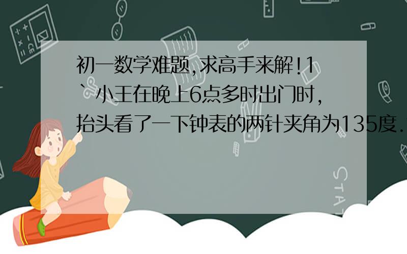 初一数学难题,求高手来解!1`小王在晚上6点多时出门时,抬头看了一下钟表的两针夹角为135度.等他回来后,时针与分针夹角仍为135度,且还未播放,问小王出门有多长时间?2.某火车站的钟楼上有一