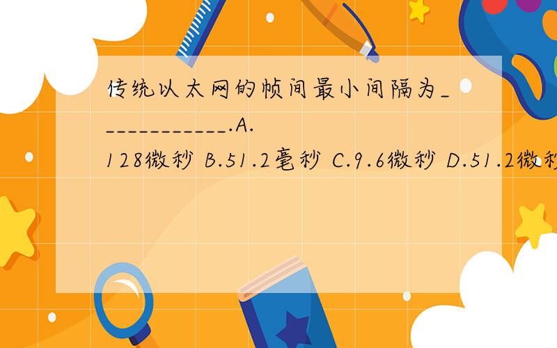 传统以太网的帧间最小间隔为____________.A.128微秒 B.51.2毫秒 C.9.6微秒 D.51.2微秒